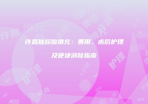 许昌玻尿酸填充：费用、术后护理及硬块消除指南