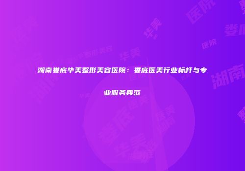 湖南娄底华美整形美容医院：娄底医美行业标杆与专业服务典范