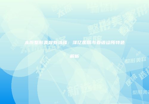 太原整形美容新选择：泽亿医院与春语诊所特色解析