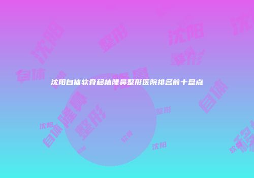 沈阳自体软骨移植隆鼻整形医院排名前十盘点