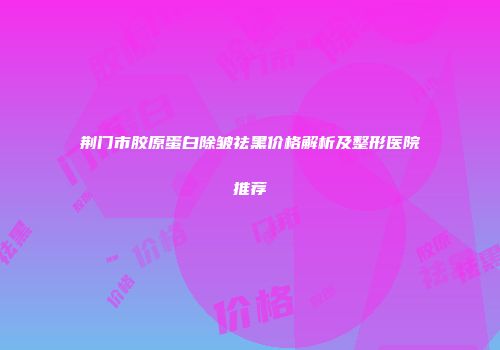 荆门市胶原蛋白除皱祛黑价格解析及整形医院推荐