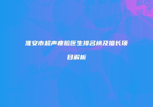 淮安市超声瘦脸医生排名榜及擅长项目解析