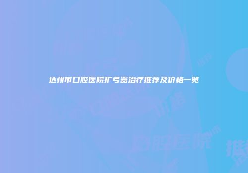 达州市口腔医院扩弓器治疗推荐及价格一览