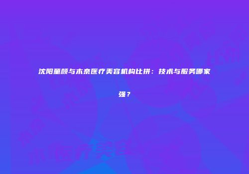 沈阳童颜与木奈医疗美容机构比拼：技术与服务哪家强？