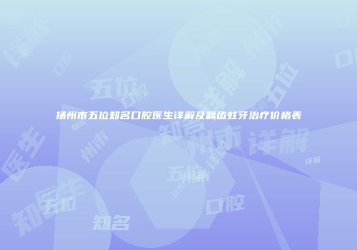 扬州市五位知名口腔医生详解及龋齿蛀牙治疗价格表