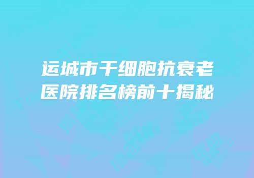 运城市干细胞抗衰老医院排名榜前十揭秘