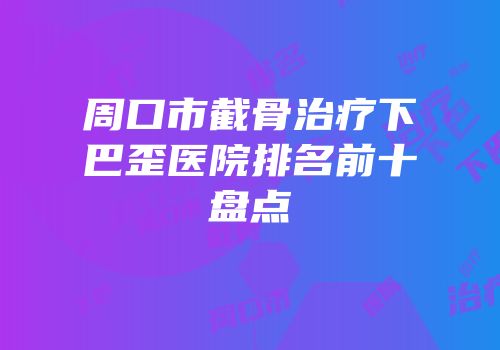 周口市截骨治疗下巴歪医院排名前十盘点