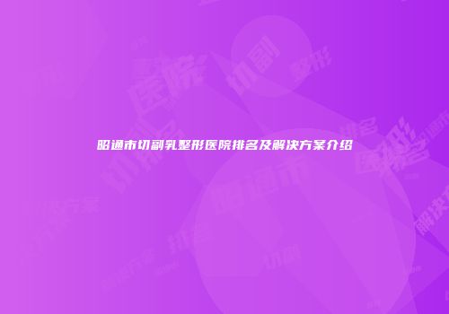 昭通市切副乳整形医院排名及解决方案介绍