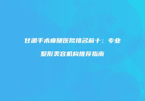 甘肃手术瘦腿医院排名前十：专业整形美容机构推荐指南