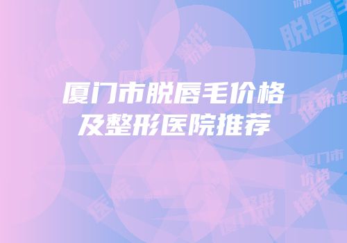 厦门市脱唇毛价格及整形医院推荐