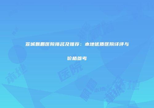 宣城飘眉医院排名及推荐：本地优质医院详评与价格参考