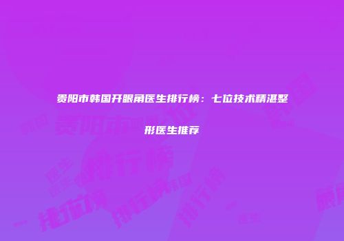贵阳市韩国开眼角医生排行榜：七位技术精湛整形医生推荐