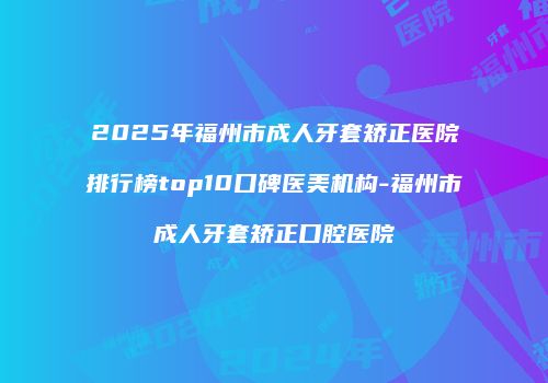 2025年福州市成人牙套矫正医院排行榜top10口碑医美机构-福州市成人牙套矫正口腔医院