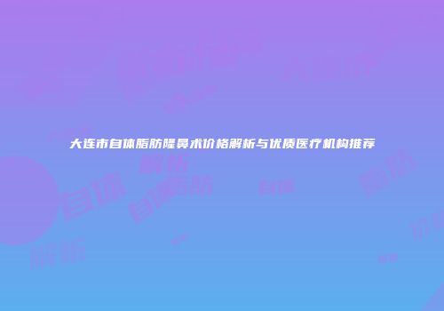 大连市自体脂肪隆鼻术价格解析与优质医疗机构推荐