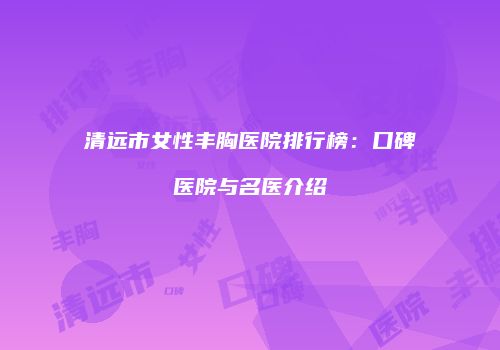 清远市女性丰胸医院排行榜：口碑医院与名医介绍