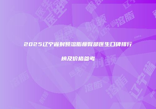 2025辽宁省射频溶脂瘦臀部医生口碑排行榜及价格参考