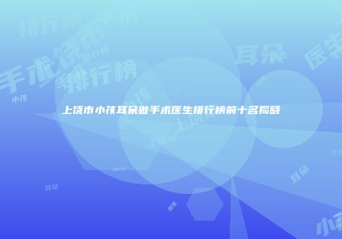 上饶市小孩耳朵做手术医生排行榜前十名揭晓