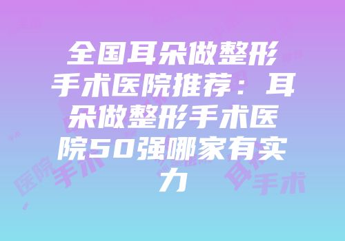 全国耳朵做整形手术医院推荐：耳朵做整形手术医院50强哪家有实力