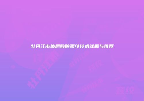 牡丹江市玻尿酸除颈纹技术详解与推荐