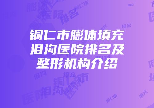 铜仁市膨体填充泪沟医院排名及整形机构介绍