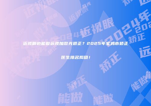 近视眼也能做远视加散光矫正？2025年宝鸡市矫正医生排名揭晓！