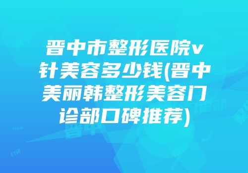 晋中市整形医院v针美容多少钱(晋中美丽韩整形美容门诊部口碑推荐)