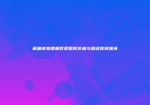 莆田市物理瘦咬肌整形价格与知名医院推荐