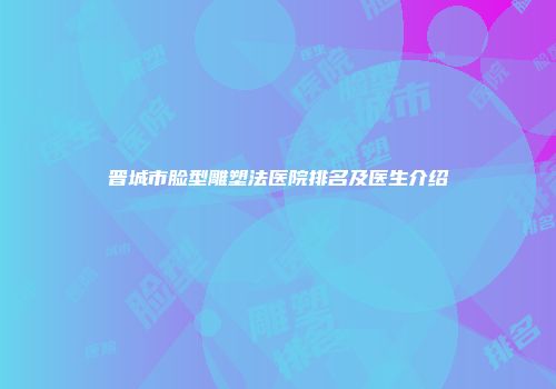 晋城市脸型雕塑法医院排名及医生介绍