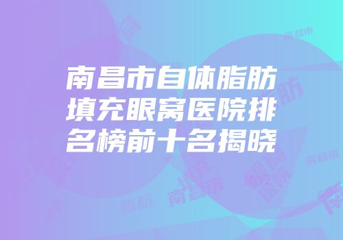南昌市自体脂肪填充眼窝医院排名榜前十名揭晓