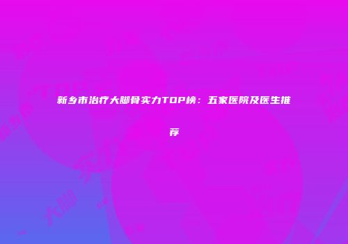 新乡市治疗大脚骨实力TOP榜：五家医院及医生推荐