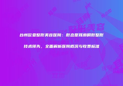 台州欧亚整形美容医院：形态型耳廓畸形整形技术领先，全面解析医院概况与收费标准