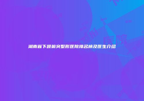 湖南省下颌前突整形医院排名榜及医生介绍