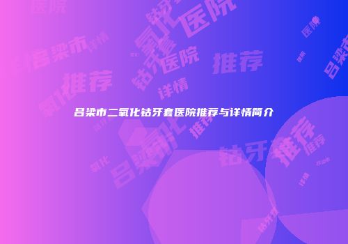 吕梁市二氧化钴牙套医院推荐与详情简介