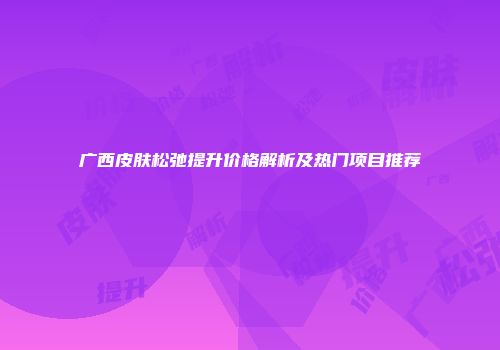 广西皮肤松弛提升价格解析及热门项目推荐