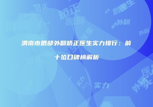 渭南市唇部外翻矫正医生实力排行：前十位口碑榜解析