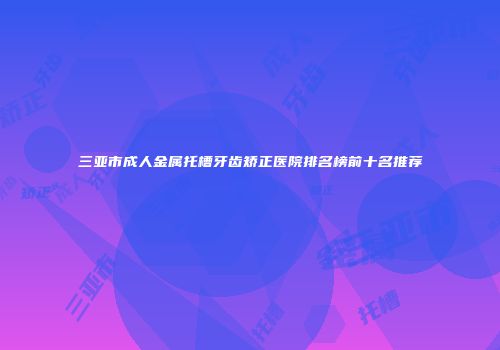 三亚市成人金属托槽牙齿矫正医院排名榜前十名推荐