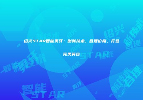 绍兴STAR智能美牙：创新技术，合理价格，打造完美笑容