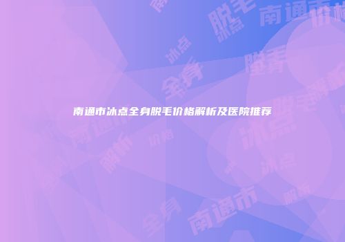 南通市冰点全身脱毛价格解析及医院推荐