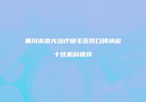黄冈市激光治疗腿毛医院口碑榜前十佳机构推荐