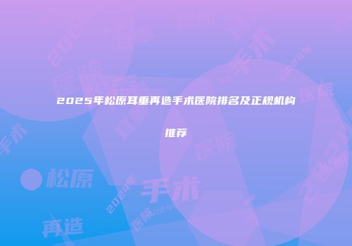 2025年松原耳垂再造手术医院排名及正规机构推荐