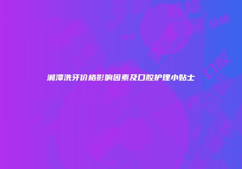湘潭洗牙价格影响因素及口腔护理小贴士