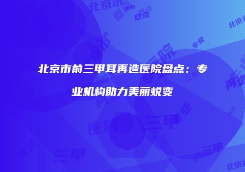 北京市前三甲耳再造医院盘点：专业机构助力美丽蜕变