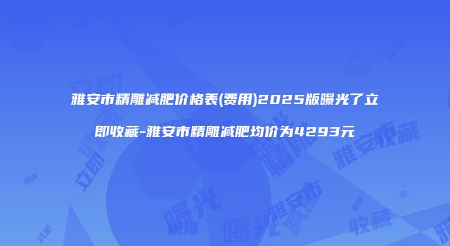 雅安市精雕减肥价格表(费用)2025版曝光了立即收藏-雅安市精雕减肥均价为4293元