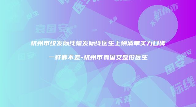 杭州市纹发际线植发际线医生上榜清单实力口碑一样都不差-杭州市袁国安整形医生