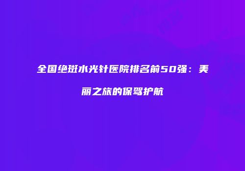 全国绝斑水光针医院排名前50强：美丽之旅的保驾护航