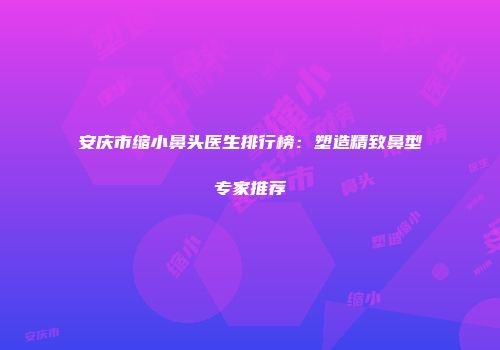 安庆市缩小鼻头医生排行榜：塑造精致鼻型专家推荐