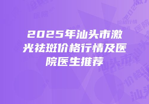 2025年汕头市激光祛斑价格行情及医院医生推荐