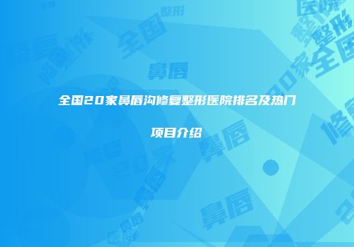 全国20家鼻唇沟修复整形医院排名及热门项目介绍
