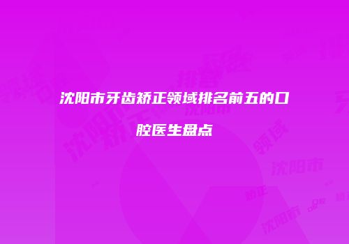 沈阳市牙齿矫正领域排名前五的口腔医生盘点