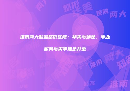 淮南两大知名整形医院：华美与焕星，专业服务与美学理念并重
